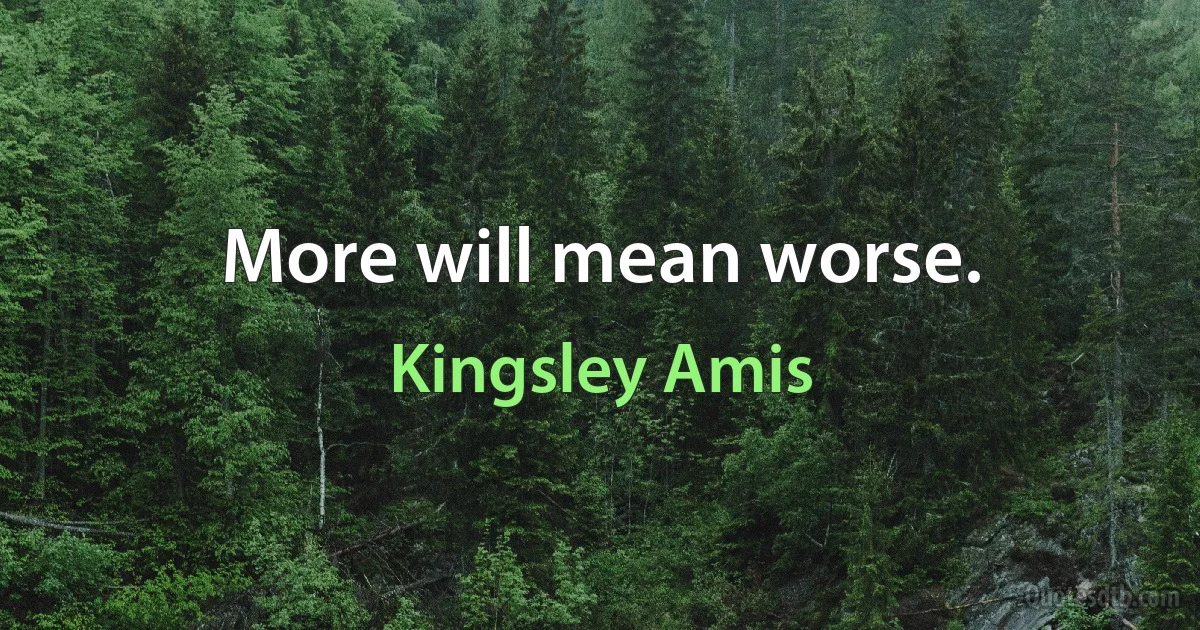 More will mean worse. (Kingsley Amis)