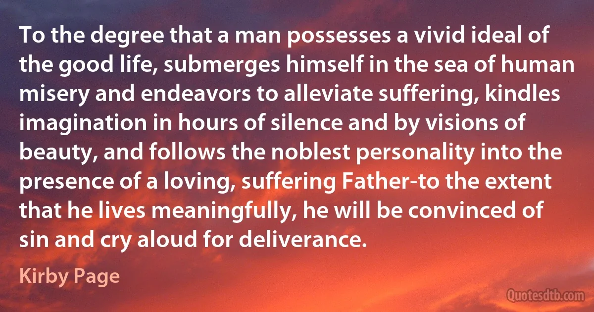 To the degree that a man possesses a vivid ideal of the good life, submerges himself in the sea of human misery and endeavors to alleviate suffering, kindles imagination in hours of silence and by visions of beauty, and follows the noblest personality into the presence of a loving, suffering Father-to the extent that he lives meaningfully, he will be convinced of sin and cry aloud for deliverance. (Kirby Page)