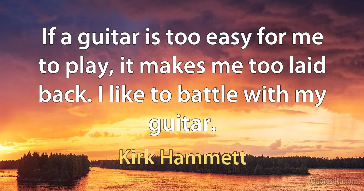 If a guitar is too easy for me to play, it makes me too laid back. I like to battle with my guitar. (Kirk Hammett)