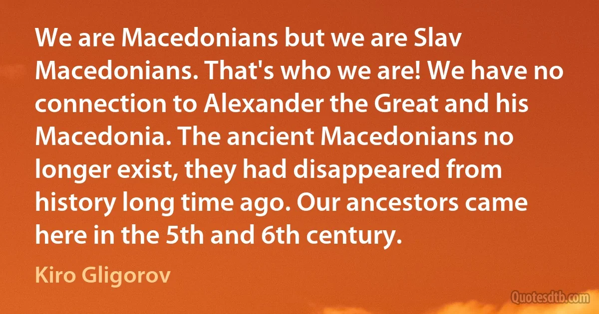 We are Macedonians but we are Slav Macedonians. That's who we are! We have no connection to Alexander the Great and his Macedonia. The ancient Macedonians no longer exist, they had disappeared from history long time ago. Our ancestors came here in the 5th and 6th century. (Kiro Gligorov)