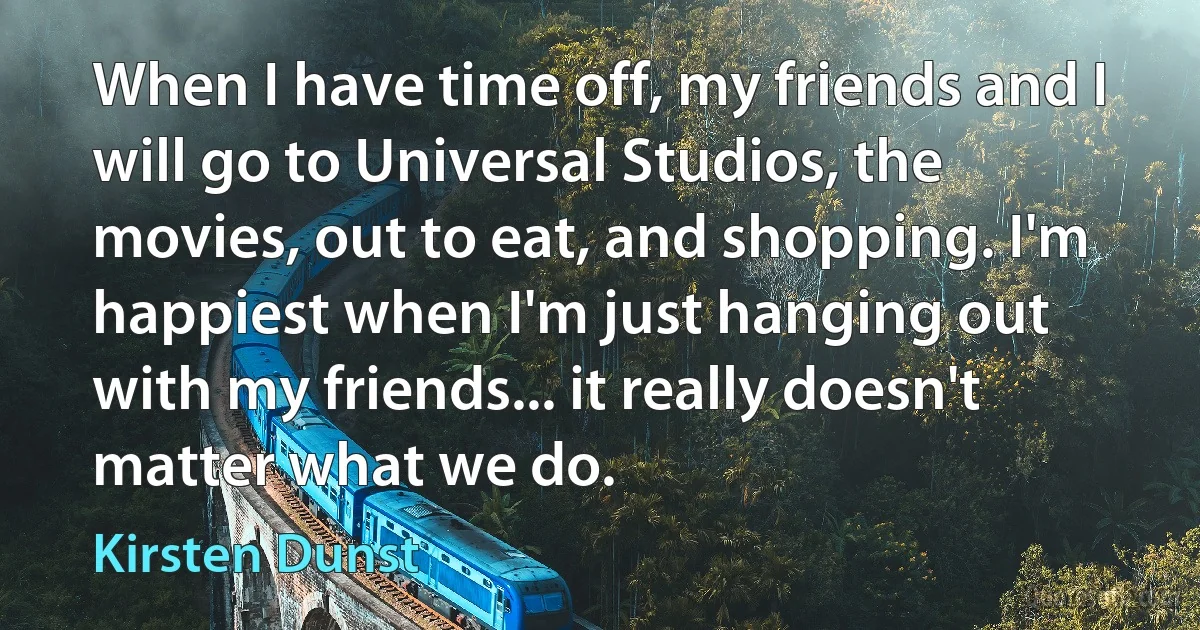 When I have time off, my friends and I will go to Universal Studios, the movies, out to eat, and shopping. I'm happiest when I'm just hanging out with my friends... it really doesn't matter what we do. (Kirsten Dunst)