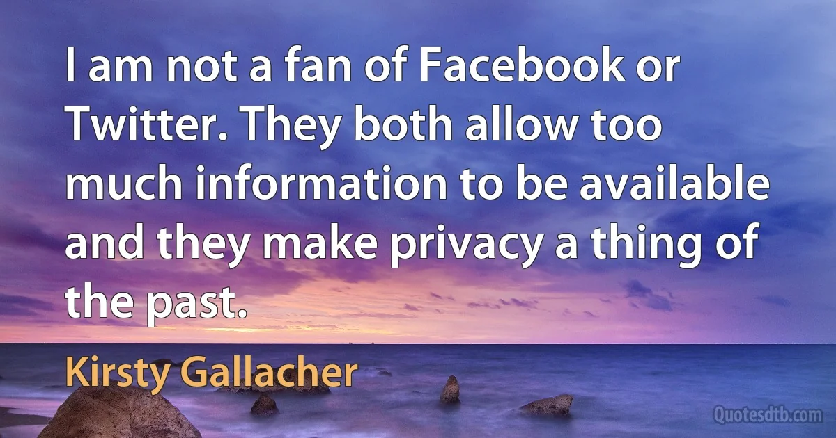 I am not a fan of Facebook or Twitter. They both allow too much information to be available and they make privacy a thing of the past. (Kirsty Gallacher)