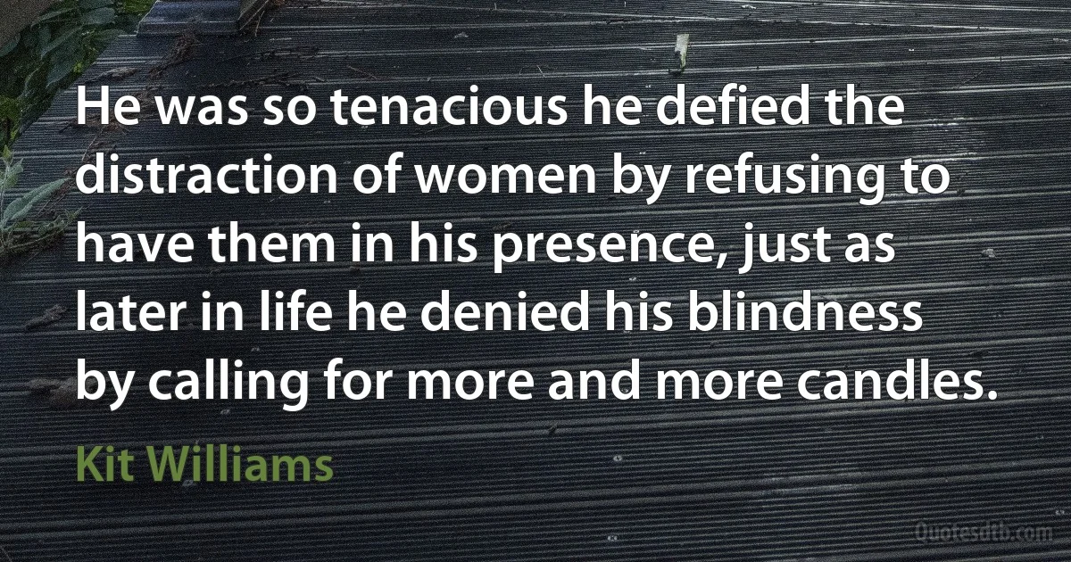 He was so tenacious he defied the distraction of women by refusing to have them in his presence, just as later in life he denied his blindness by calling for more and more candles. (Kit Williams)