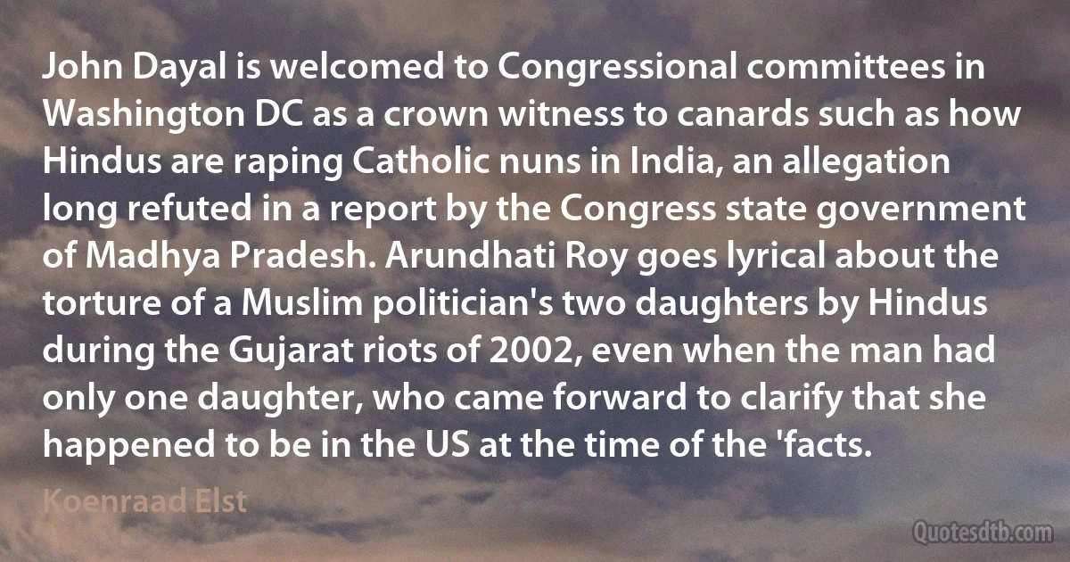 John Dayal is welcomed to Congressional committees in Washington DC as a crown witness to canards such as how Hindus are raping Catholic nuns in India, an allegation long refuted in a report by the Congress state government of Madhya Pradesh. Arundhati Roy goes lyrical about the torture of a Muslim politician's two daughters by Hindus during the Gujarat riots of 2002, even when the man had only one daughter, who came forward to clarify that she happened to be in the US at the time of the 'facts. (Koenraad Elst)