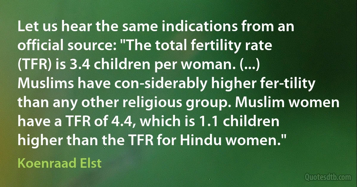 Let us hear the same indications from an official source: "The total fertility rate (TFR) is 3.4 children per woman. (...) Muslims have con­siderably higher fer­tility than any other religious group. Muslim women have a TFR of 4.4, which is 1.1 children higher than the TFR for Hindu women." (Koenraad Elst)