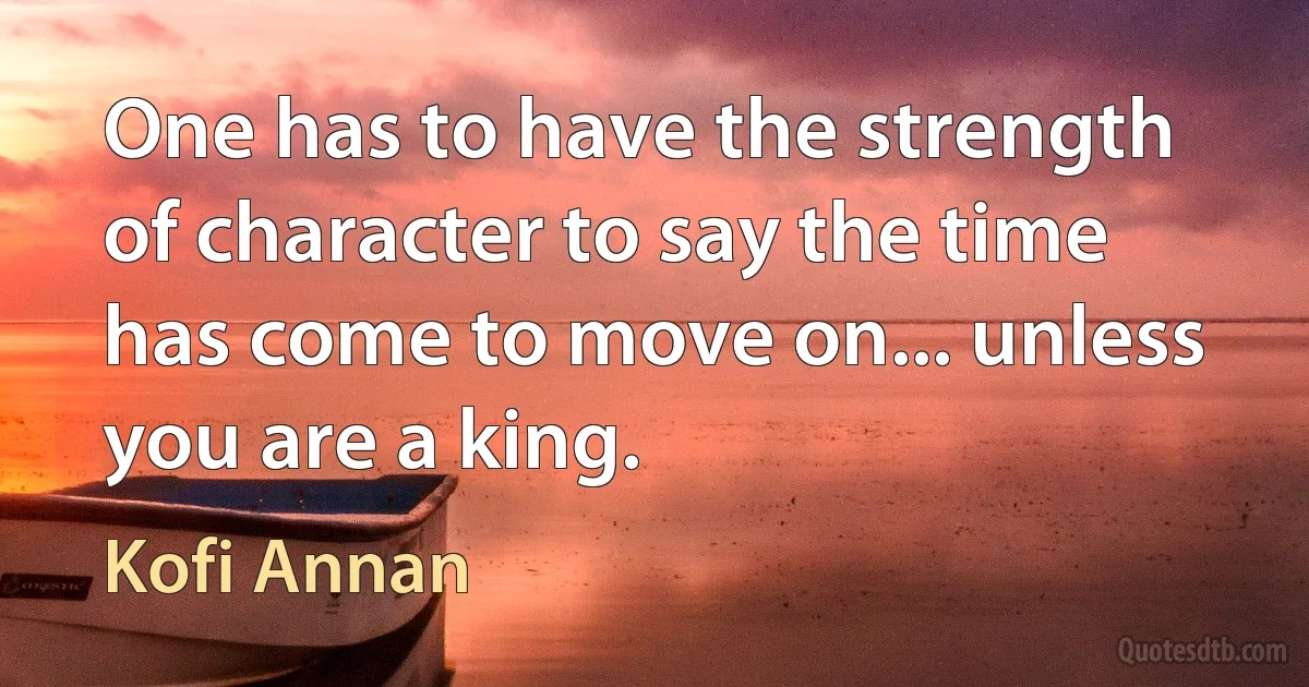 One has to have the strength of character to say the time has come to move on... unless you are a king. (Kofi Annan)