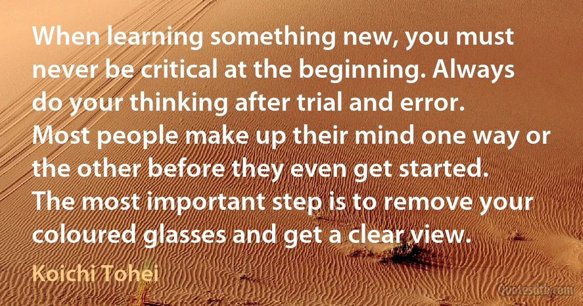 When learning something new, you must never be critical at the beginning. Always do your thinking after trial and error. Most people make up their mind one way or the other before they even get started. The most important step is to remove your coloured glasses and get a clear view. (Koichi Tohei)