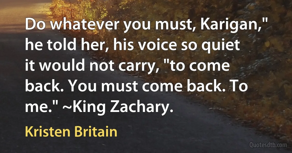 Do whatever you must, Karigan," he told her, his voice so quiet it would not carry, "to come back. You must come back. To me." ~King Zachary. (Kristen Britain)