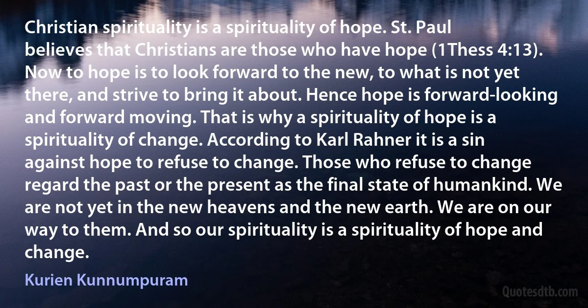 Christian spirituality is a spirituality of hope. St. Paul believes that Christians are those who have hope (1Thess 4:13). Now to hope is to look forward to the new, to what is not yet there, and strive to bring it about. Hence hope is forward-looking and forward moving. That is why a spirituality of hope is a spirituality of change. According to Karl Rahner it is a sin against hope to refuse to change. Those who refuse to change regard the past or the present as the final state of humankind. We are not yet in the new heavens and the new earth. We are on our way to them. And so our spirituality is a spirituality of hope and change. (Kurien Kunnumpuram)