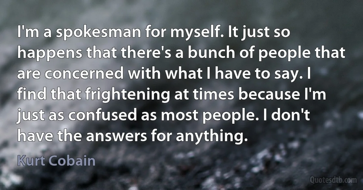 I'm a spokesman for myself. It just so happens that there's a bunch of people that are concerned with what I have to say. I find that frightening at times because I'm just as confused as most people. I don't have the answers for anything. (Kurt Cobain)