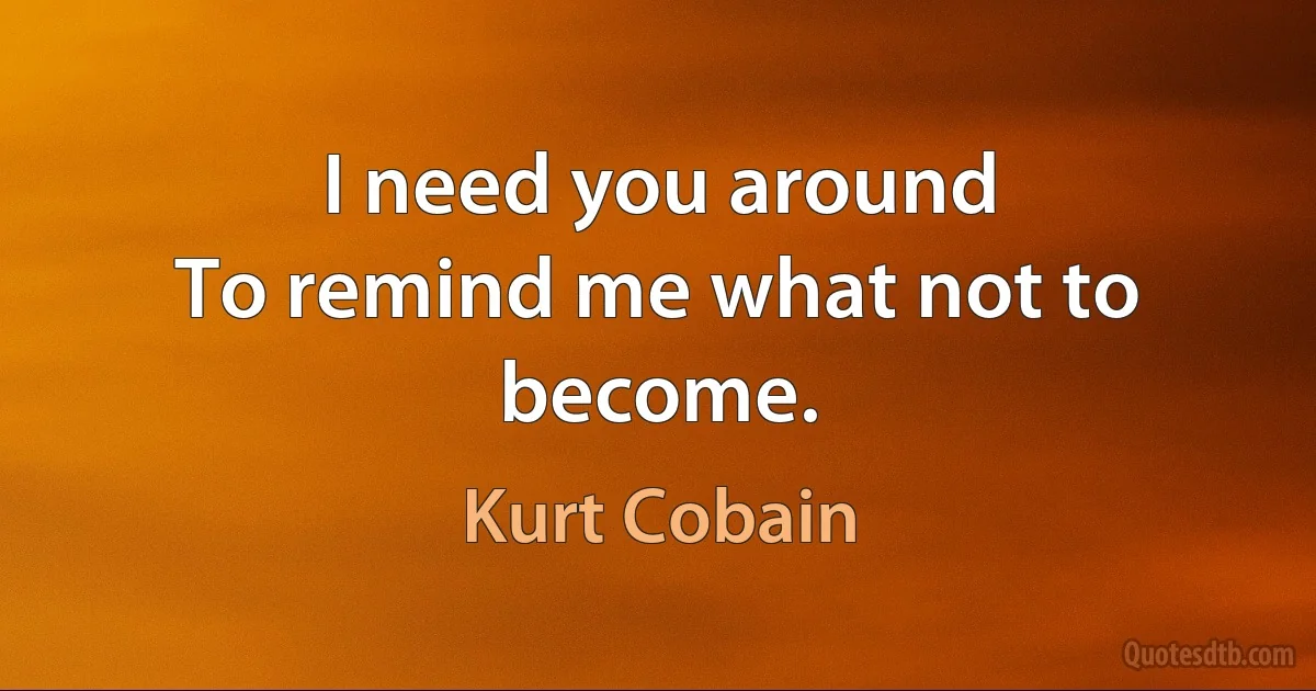 I need you around
To remind me what not to become. (Kurt Cobain)