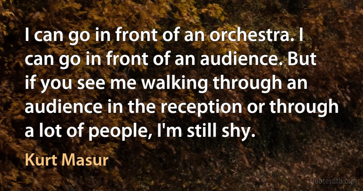 I can go in front of an orchestra. I can go in front of an audience. But if you see me walking through an audience in the reception or through a lot of people, I'm still shy. (Kurt Masur)