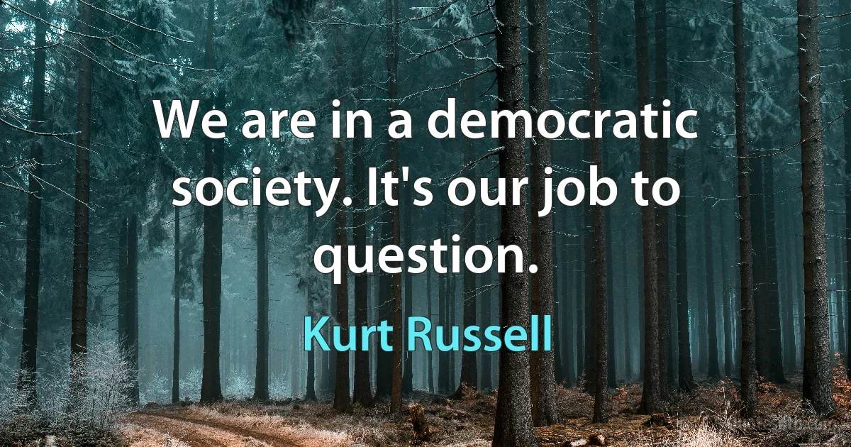 We are in a democratic society. It's our job to question. (Kurt Russell)