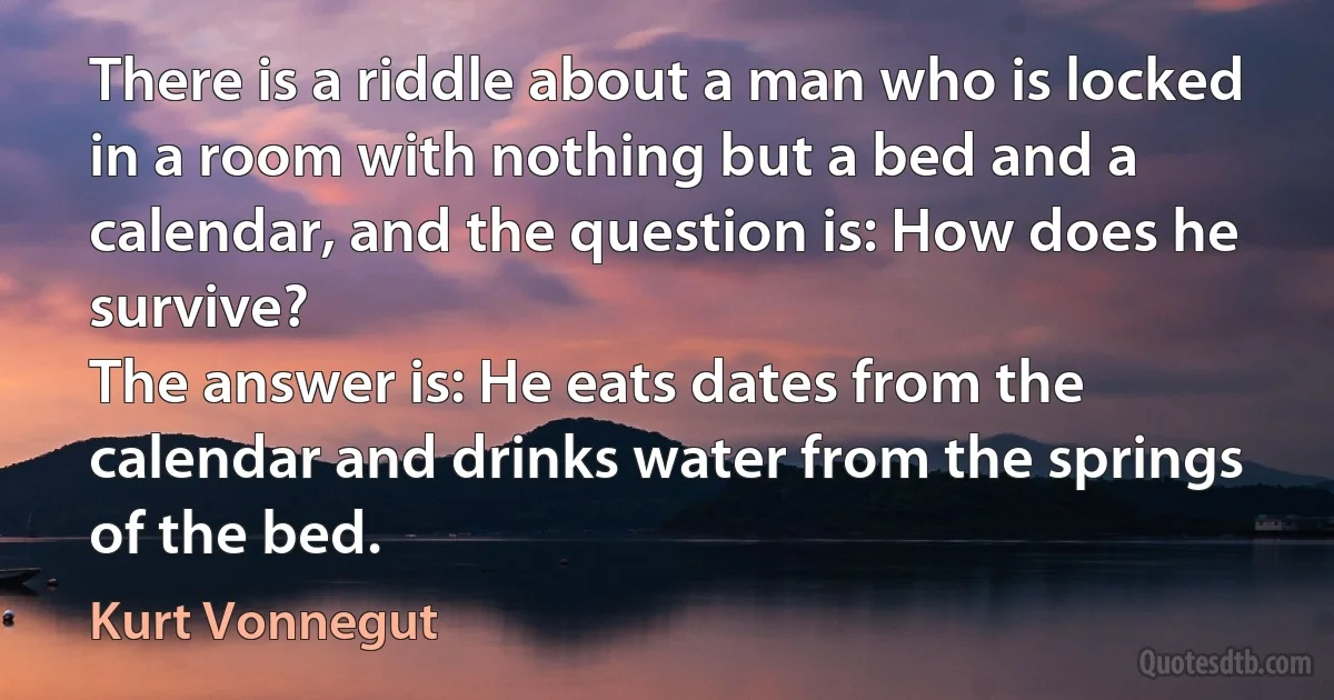 There is a riddle about a man who is locked in a room with nothing but a bed and a calendar, and the question is: How does he survive?
The answer is: He eats dates from the calendar and drinks water from the springs of the bed. (Kurt Vonnegut)