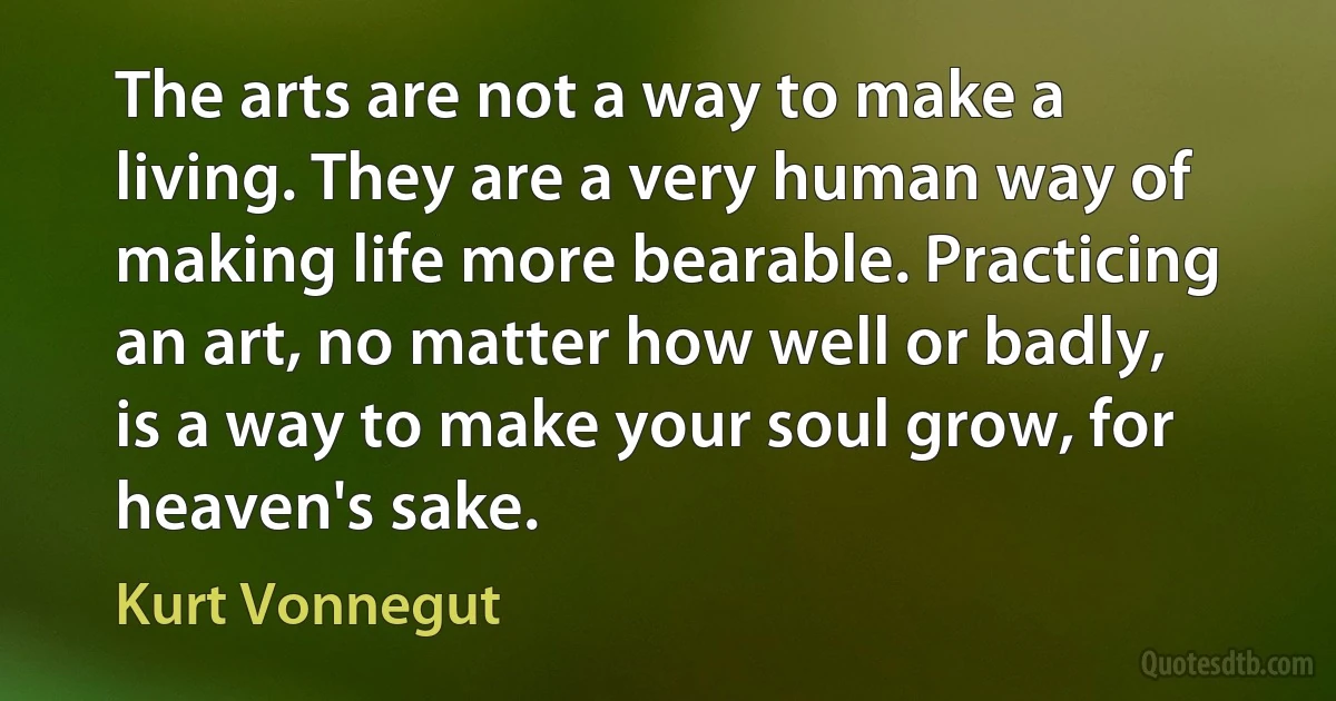 The arts are not a way to make a living. They are a very human way of making life more bearable. Practicing an art, no matter how well or badly, is a way to make your soul grow, for heaven's sake. (Kurt Vonnegut)