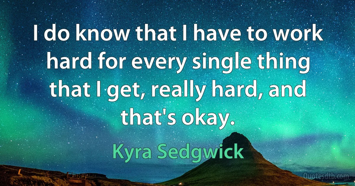 I do know that I have to work hard for every single thing that I get, really hard, and that's okay. (Kyra Sedgwick)