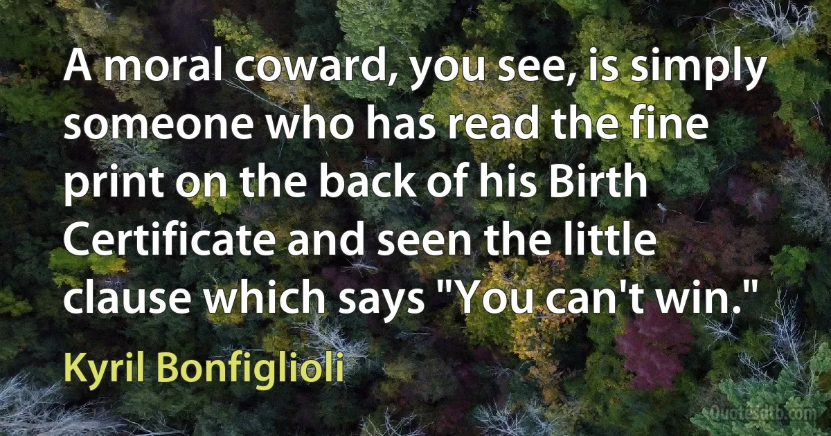 A moral coward, you see, is simply someone who has read the fine print on the back of his Birth Certificate and seen the little clause which says "You can't win." (Kyril Bonfiglioli)