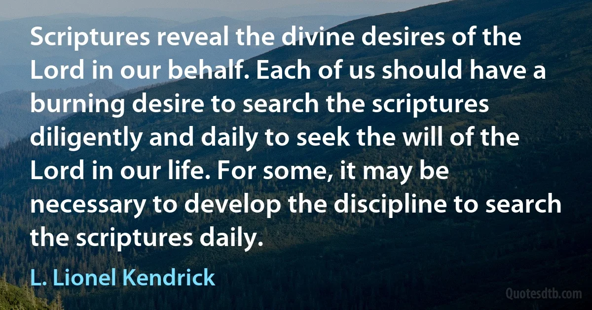 Scriptures reveal the divine desires of the Lord in our behalf. Each of us should have a burning desire to search the scriptures diligently and daily to seek the will of the Lord in our life. For some, it may be necessary to develop the discipline to search the scriptures daily. (L. Lionel Kendrick)