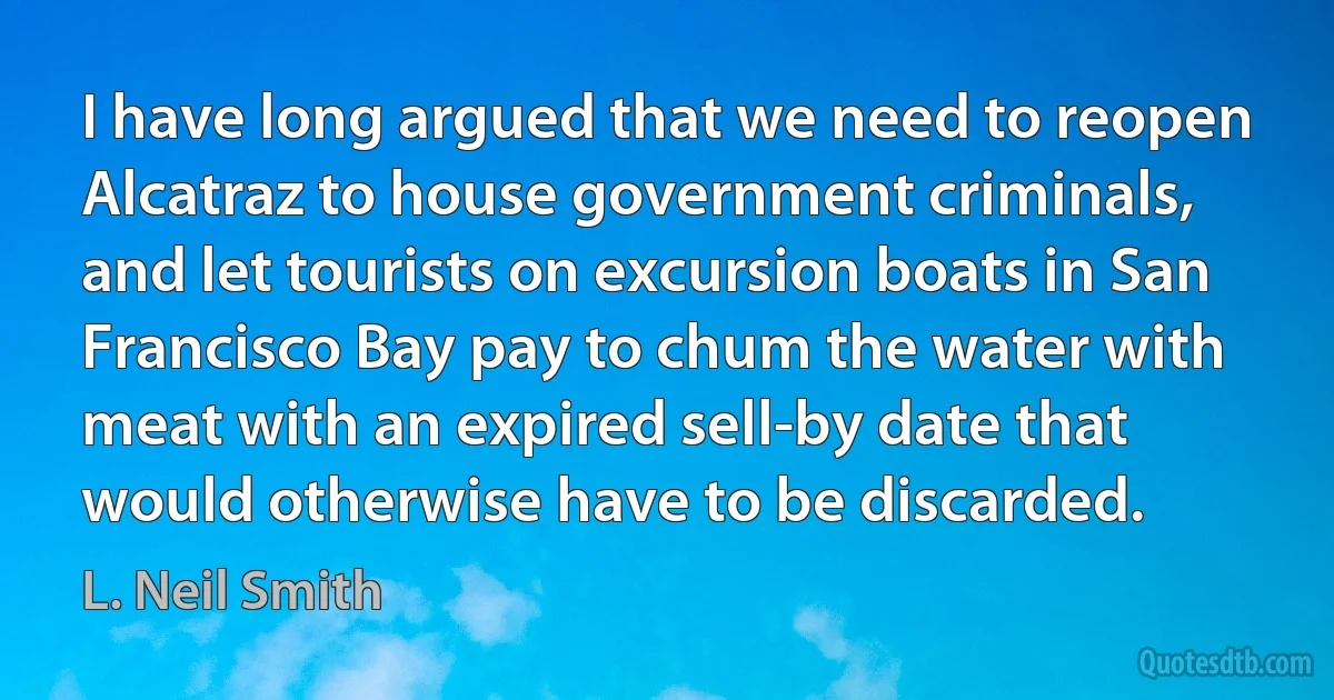 I have long argued that we need to reopen Alcatraz to house government criminals, and let tourists on excursion boats in San Francisco Bay pay to chum the water with meat with an expired sell-by date that would otherwise have to be discarded. (L. Neil Smith)