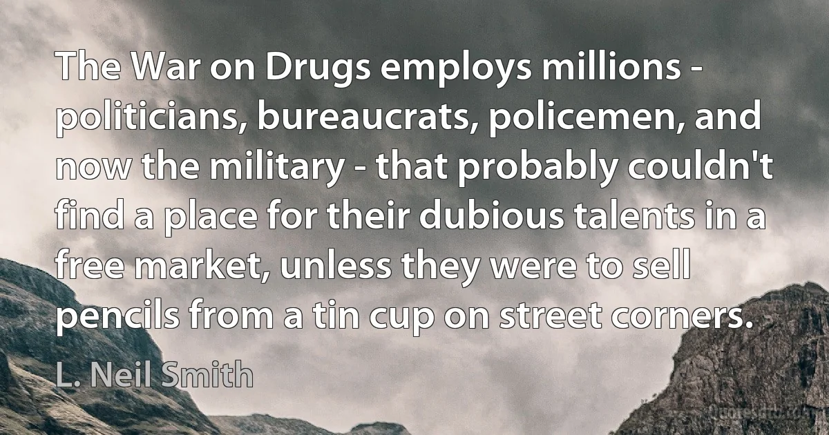 The War on Drugs employs millions - politicians, bureaucrats, policemen, and now the military - that probably couldn't find a place for their dubious talents in a free market, unless they were to sell pencils from a tin cup on street corners. (L. Neil Smith)