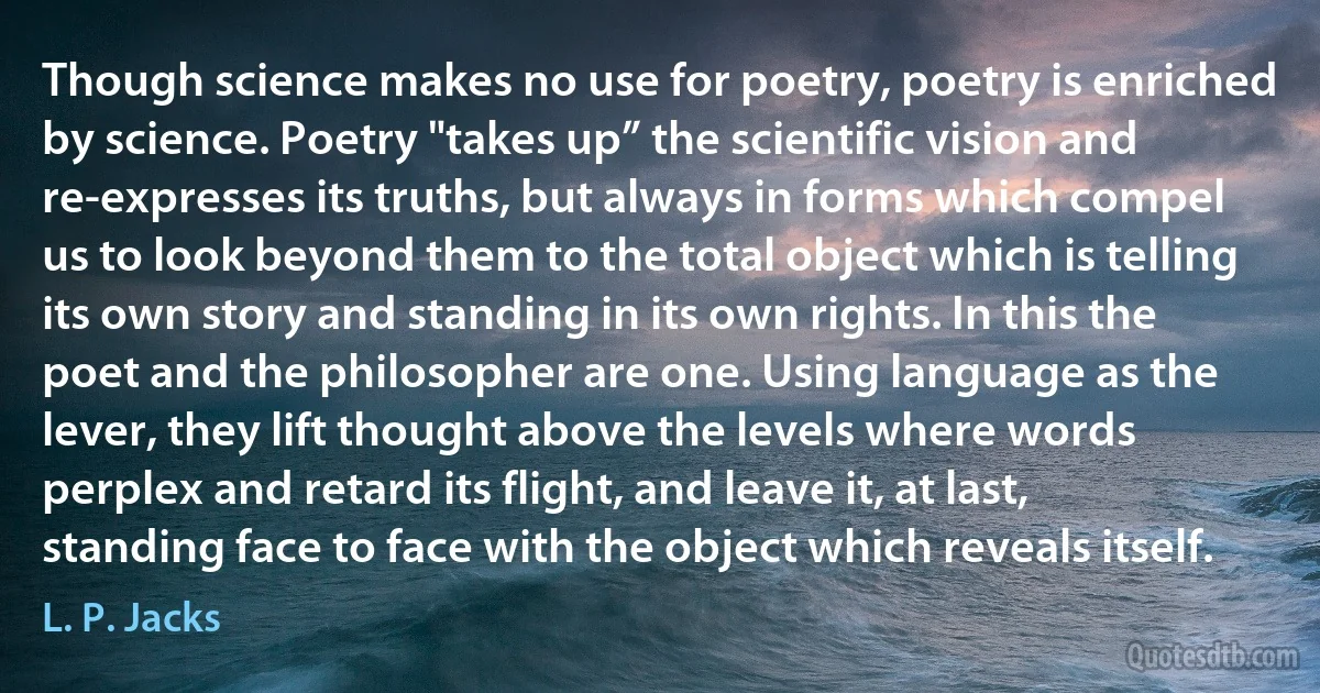 Though science makes no use for poetry, poetry is enriched by science. Poetry "takes up” the scientific vision and re-expresses its truths, but always in forms which compel us to look beyond them to the total object which is telling its own story and standing in its own rights. In this the poet and the philosopher are one. Using language as the lever, they lift thought above the levels where words perplex and retard its flight, and leave it, at last, standing face to face with the object which reveals itself. (L. P. Jacks)