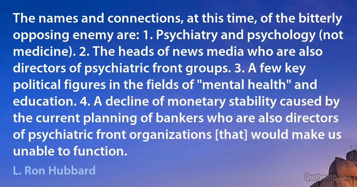 The names and connections, at this time, of the bitterly opposing enemy are: 1. Psychiatry and psychology (not medicine). 2. The heads of news media who are also directors of psychiatric front groups. 3. A few key political figures in the fields of "mental health" and education. 4. A decline of monetary stability caused by the current planning of bankers who are also directors of psychiatric front organizations [that] would make us unable to function. (L. Ron Hubbard)