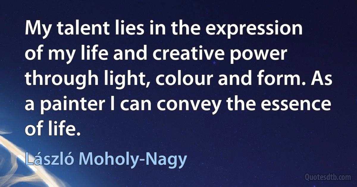 My talent lies in the expression of my life and creative power through light, colour and form. As a painter I can convey the essence of life. (László Moholy-Nagy)