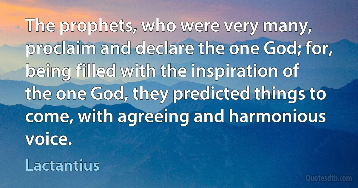 The prophets, who were very many, proclaim and declare the one God; for, being filled with the inspiration of the one God, they predicted things to come, with agreeing and harmonious voice. (Lactantius)