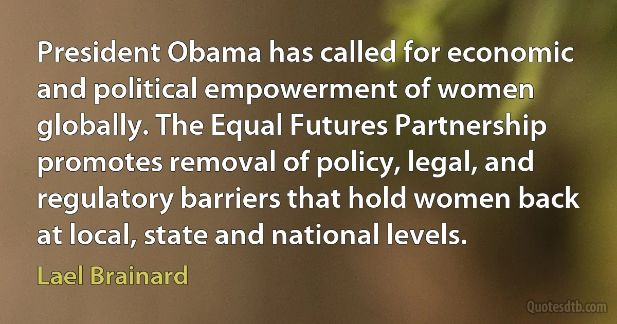 President Obama has called for economic and political empowerment of women globally. The Equal Futures Partnership promotes removal of policy, legal, and regulatory barriers that hold women back at local, state and national levels. (Lael Brainard)