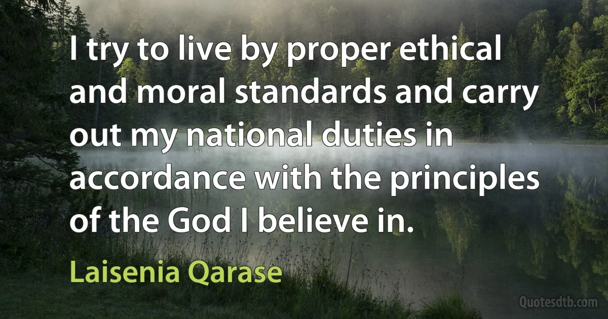 I try to live by proper ethical and moral standards and carry out my national duties in accordance with the principles of the God I believe in. (Laisenia Qarase)