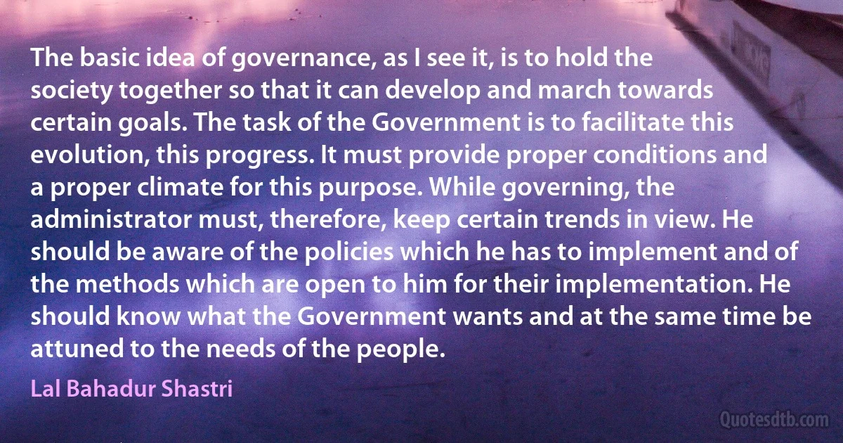 The basic idea of governance, as I see it, is to hold the society together so that it can develop and march towards certain goals. The task of the Government is to facilitate this evolution, this progress. It must provide proper conditions and a proper climate for this purpose. While governing, the administrator must, therefore, keep certain trends in view. He should be aware of the policies which he has to implement and of the methods which are open to him for their implementation. He should know what the Government wants and at the same time be attuned to the needs of the people. (Lal Bahadur Shastri)