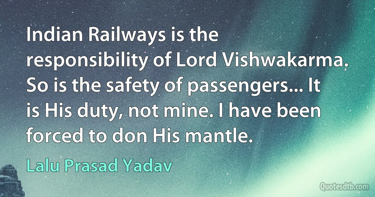 Indian Railways is the responsibility of Lord Vishwakarma. So is the safety of passengers... It is His duty, not mine. I have been forced to don His mantle. (Lalu Prasad Yadav)