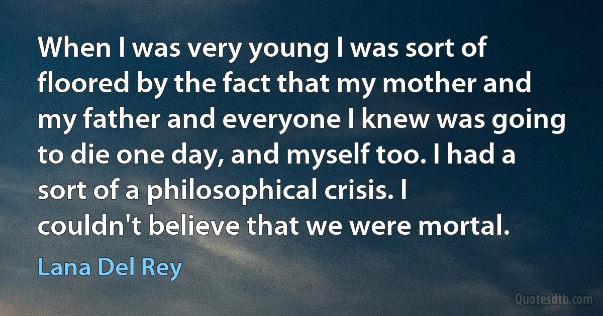 When I was very young I was sort of floored by the fact that my mother and my father and everyone I knew was going to die one day, and myself too. I had a sort of a philosophical crisis. I couldn't believe that we were mortal. (Lana Del Rey)