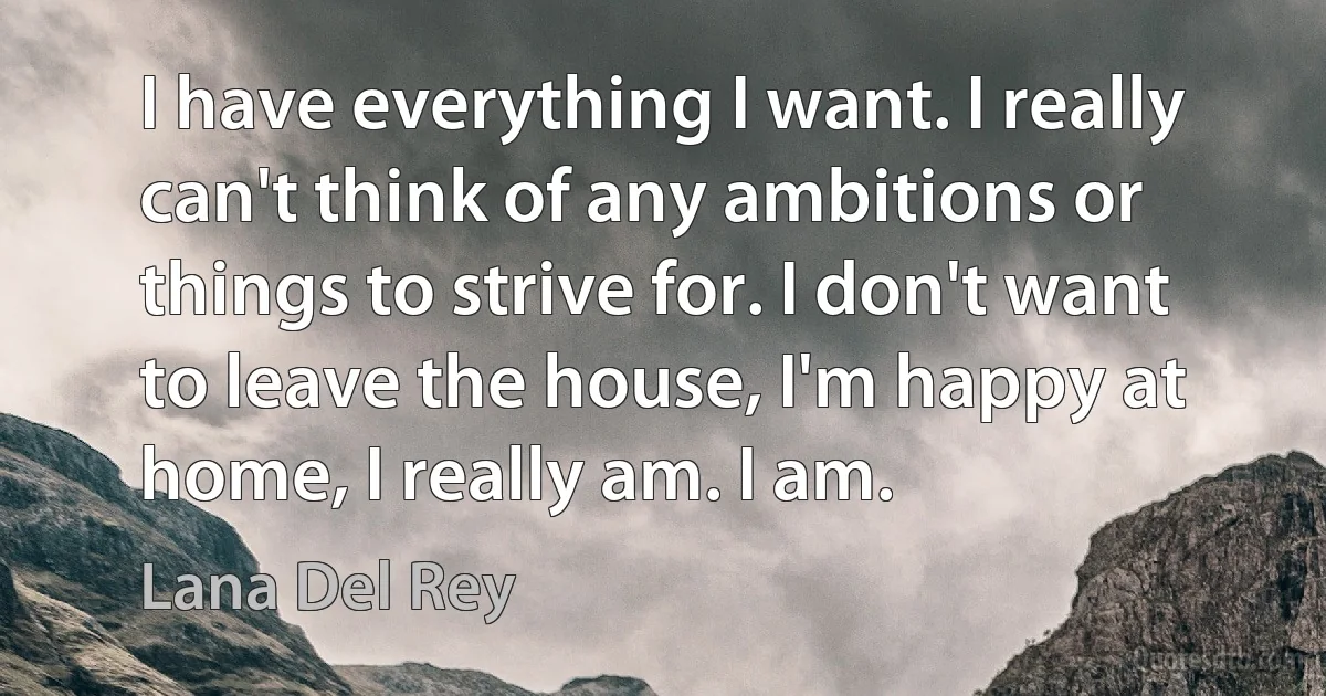 I have everything I want. I really can't think of any ambitions or things to strive for. I don't want to leave the house, I'm happy at home, I really am. I am. (Lana Del Rey)