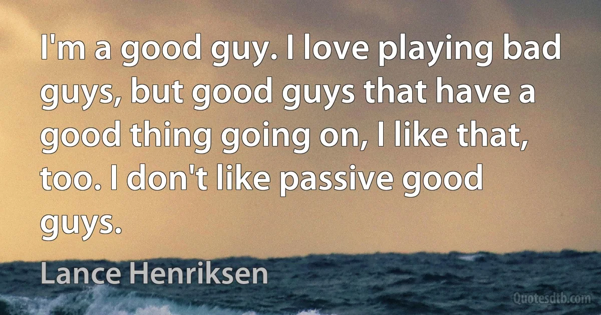 I'm a good guy. I love playing bad guys, but good guys that have a good thing going on, I like that, too. I don't like passive good guys. (Lance Henriksen)