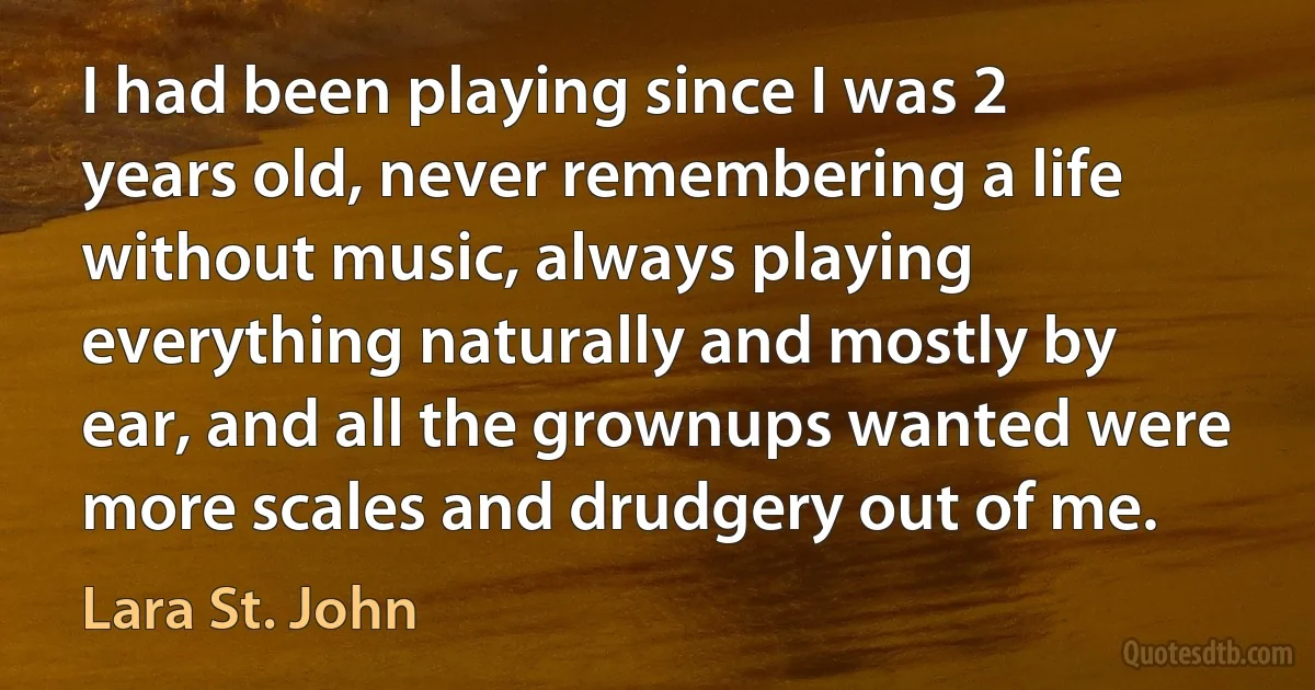 I had been playing since I was 2 years old, never remembering a life without music, always playing everything naturally and mostly by ear, and all the grownups wanted were more scales and drudgery out of me. (Lara St. John)