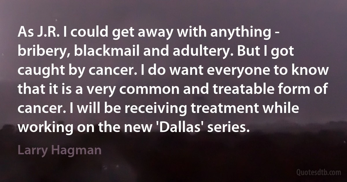 As J.R. I could get away with anything - bribery, blackmail and adultery. But I got caught by cancer. I do want everyone to know that it is a very common and treatable form of cancer. I will be receiving treatment while working on the new 'Dallas' series. (Larry Hagman)