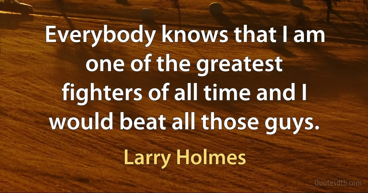 Everybody knows that I am one of the greatest fighters of all time and I would beat all those guys. (Larry Holmes)