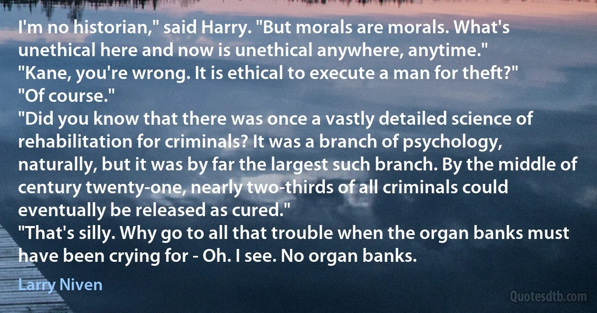 I'm no historian," said Harry. "But morals are morals. What's unethical here and now is unethical anywhere, anytime."
"Kane, you're wrong. It is ethical to execute a man for theft?"
"Of course."
"Did you know that there was once a vastly detailed science of rehabilitation for criminals? It was a branch of psychology, naturally, but it was by far the largest such branch. By the middle of century twenty-one, nearly two-thirds of all criminals could eventually be released as cured."
"That's silly. Why go to all that trouble when the organ banks must have been crying for - Oh. I see. No organ banks. (Larry Niven)