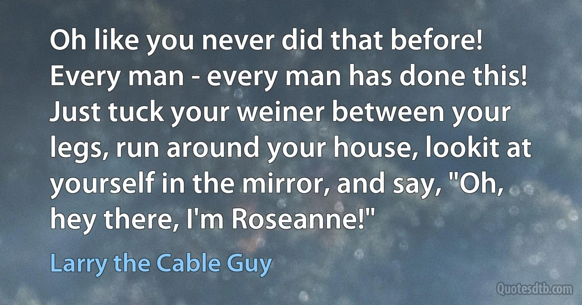 Oh like you never did that before! Every man - every man has done this! Just tuck your weiner between your legs, run around your house, lookit at yourself in the mirror, and say, "Oh, hey there, I'm Roseanne!" (Larry the Cable Guy)