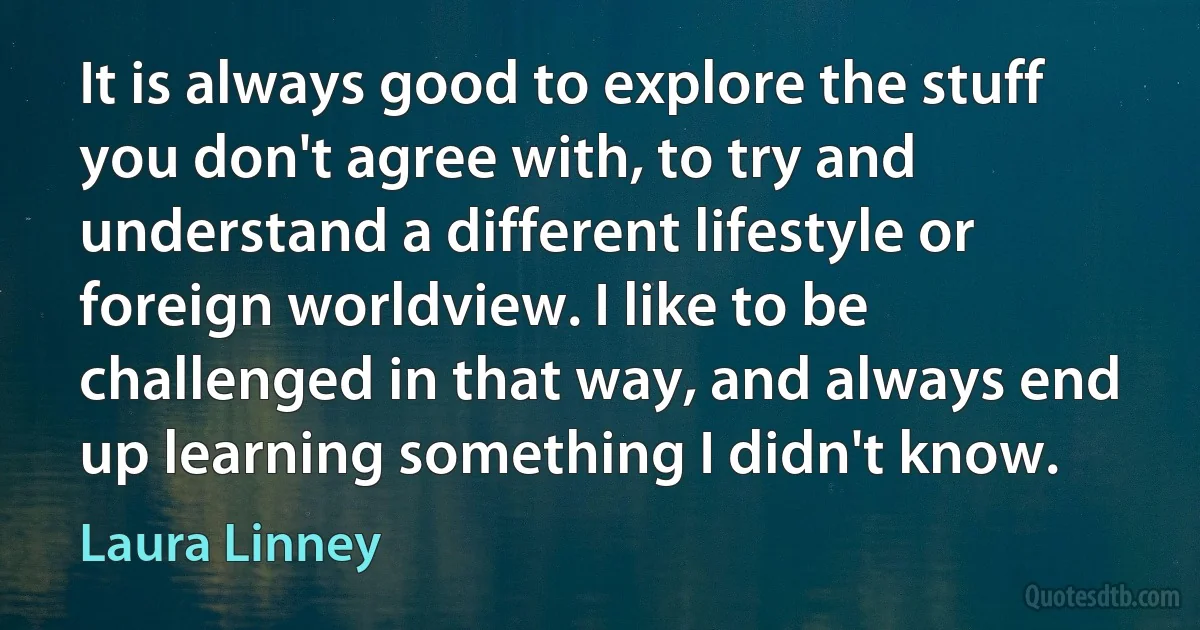 It is always good to explore the stuff you don't agree with, to try and understand a different lifestyle or foreign worldview. I like to be challenged in that way, and always end up learning something I didn't know. (Laura Linney)