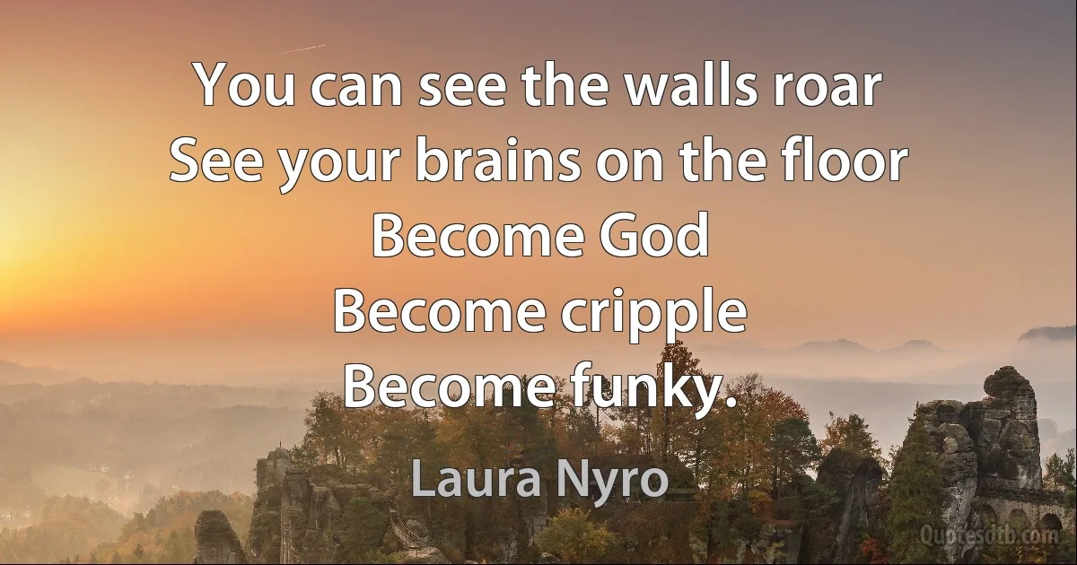 You can see the walls roar
See your brains on the floor
Become God
Become cripple
Become funky. (Laura Nyro)