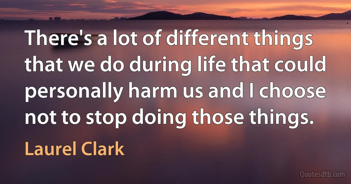 There's a lot of different things that we do during life that could personally harm us and I choose not to stop doing those things. (Laurel Clark)