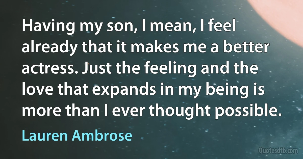 Having my son, I mean, I feel already that it makes me a better actress. Just the feeling and the love that expands in my being is more than I ever thought possible. (Lauren Ambrose)