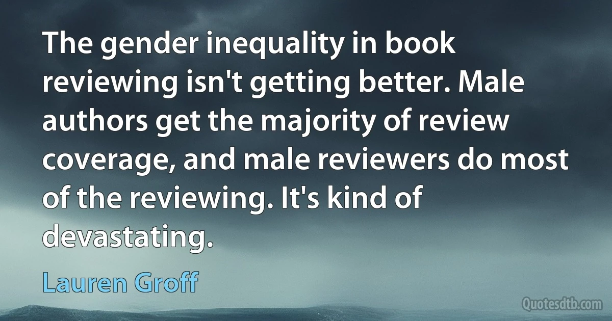 The gender inequality in book reviewing isn't getting better. Male authors get the majority of review coverage, and male reviewers do most of the reviewing. It's kind of devastating. (Lauren Groff)