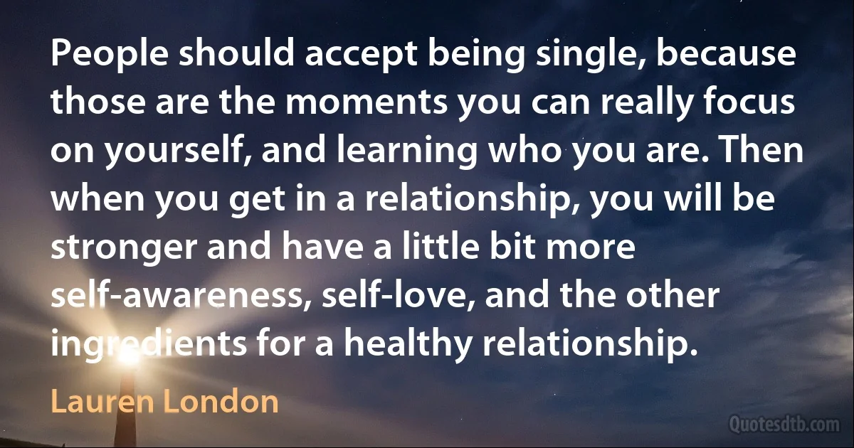 People should accept being single, because those are the moments you can really focus on yourself, and learning who you are. Then when you get in a relationship, you will be stronger and have a little bit more self-awareness, self-love, and the other ingredients for a healthy relationship. (Lauren London)