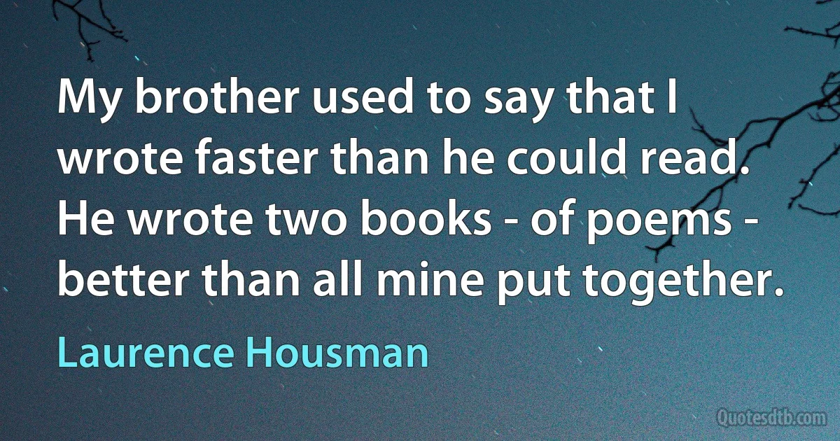 My brother used to say that I wrote faster than he could read. He wrote two books - of poems - better than all mine put together. (Laurence Housman)