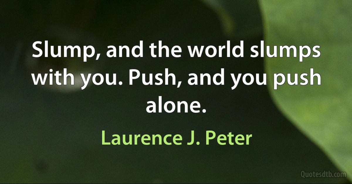 Slump, and the world slumps with you. Push, and you push alone. (Laurence J. Peter)