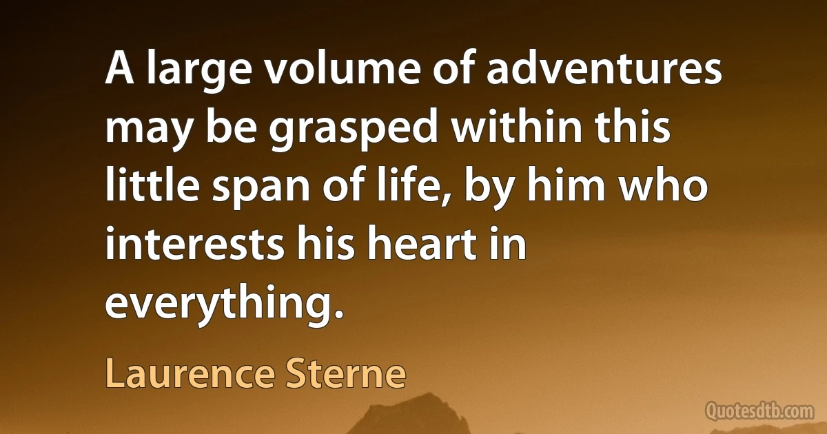 A large volume of adventures may be grasped within this little span of life, by him who interests his heart in everything. (Laurence Sterne)