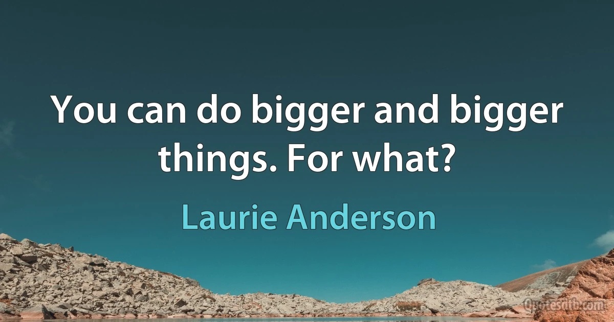 You can do bigger and bigger things. For what? (Laurie Anderson)